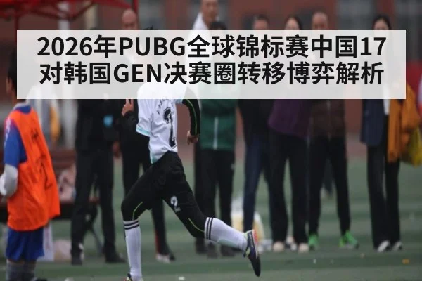 2026年PUBG全球锦标赛中国17对韩国GEN决赛圈转移博弈解析 | kaiyun